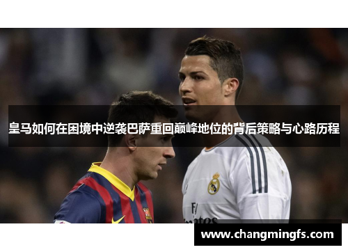 皇马如何在困境中逆袭巴萨重回巅峰地位的背后策略与心路历程