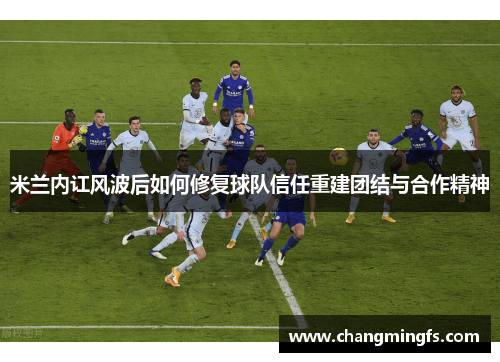 米兰内讧风波后如何修复球队信任重建团结与合作精神
